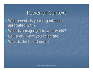 Power of Context
What events is your organization
associated with?
What is a major gift in your world?
Be Careful what you celebrate!
What is the board norm?




                 www.philanthropycoach.ca
 