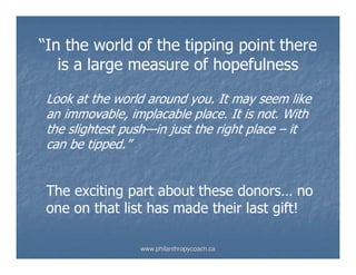 “In the world of the tipping point there
   is a large measure of hopefulness

 Look at the world around you. It may seem like
 an immovable, implacable place. It is not. With
 the slightest push—in just the right place – it
 can be tipped.”


 The exciting part about these donors… no
 one on that list has made their last gift!

                 www.philanthropycoach.ca
 