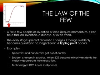 THE LAW OF THE
FEW
• A finite few people or invention or idea acquire momentum. It can
be a fad, an invention, a disease, or even trend.
• The early stages predict dramatic changes. Change suddenly
becomes quadratic no longer linear. A tipping point occurs.
• Examples:
• Epidemics and Pandemics get out of control
• Sudden changes in suburbs. When 20% become minority residents the
majority accelerate their relocation.
• Technology: HDTV, Faxes, Cellphones
 
