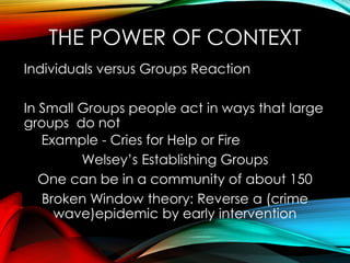 THE POWER OF CONTEXT
Individuals versus Groups Reaction
In Small Groups people act in ways that large
groups do not
Example - Cries for Help or Fire
Welsey’s Establishing Groups
One can be in a community of about 150
Broken Window theory: Reverse a (crime
wave)epidemic by early intervention
 