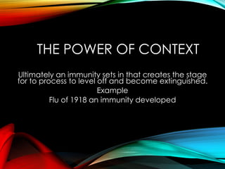 THE POWER OF CONTEXT
Ultimately an immunity sets in that creates the stage
for to process to level off and become extinguished.
Example
Flu of 1918 an immunity developed
 