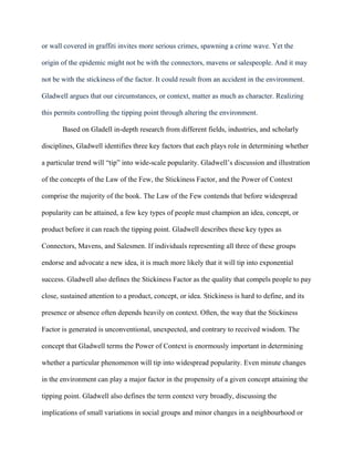 or wall covered in graffiti invites more serious crimes, spawning a crime wave. Yet the

origin of the epidemic might not be with the connectors, mavens or salespeople. And it may

not be with the stickiness of the factor. It could result from an accident in the environment.

Gladwell argues that our circumstances, or context, matter as much as character. Realizing

this permits controlling the tipping point through altering the environment.

       Based on Gladell in-depth research from different fields, industries, and scholarly

disciplines, Gladwell identifies three key factors that each plays role in determining whether

a particular trend will “tip” into wide-scale popularity. Gladwell‟s discussion and illustration

of the concepts of the Law of the Few, the Stickiness Factor, and the Power of Context

comprise the majority of the book. The Law of the Few contends that before widespread

popularity can be attained, a few key types of people must champion an idea, concept, or

product before it can reach the tipping point. Gladwell describes these key types as

Connectors, Mavens, and Salesmen. If individuals representing all three of these groups

endorse and advocate a new idea, it is much more likely that it will tip into exponential

success. Gladwell also defines the Stickiness Factor as the quality that compels people to pay

close, sustained attention to a product, concept, or idea. Stickiness is hard to define, and its

presence or absence often depends heavily on context. Often, the way that the Stickiness

Factor is generated is unconventional, unexpected, and contrary to received wisdom. The

concept that Gladwell terms the Power of Context is enormously important in determining

whether a particular phenomenon will tip into widespread popularity. Even minute changes

in the environment can play a major factor in the propensity of a given concept attaining the

tipping point. Gladwell also defines the term context very broadly, discussing the

implications of small variations in social groups and minor changes in a neighbourhood or
 