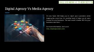 Digital Agency Vs Media Agency
On one hand, DM helps you to reach your customers while
keeping the costs low. On another hand, it helps you to save
money for your business. The end result is better ROI for your
business over time. ...
For more information, visit us at
http://tippingpointpro.com
CALL US NOW +1 714-815-7770
 
