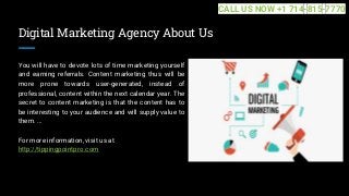 Digital Marketing Agency About Us
You will have to devote lots of time marketing yourself
and earning referrals. Content marketing thus will be
more prone towards user-generated, instead of
professional, content within the next calendar year. The
secret to content marketing is that the content has to
be interesting to your audience and will supply value to
them. ...
For more information, visit us at
http://tippingpointpro.com
CALL US NOW +1 714-815-7770
 