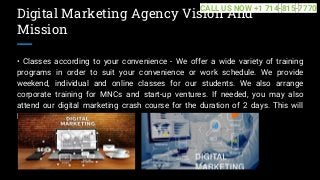 Digital Marketing Agency Vision And
Mission
• Classes according to your convenience - We offer a wide variety of training
programs in order to suit your convenience or work schedule. We provide
weekend, individual and online classes for our students. We also arrange
corporate training for MNCs and start-up ventures. If needed, you may also
attend our digital marketing crash course for the duration of 2 days. This will
help... ...
CALL US NOW +1 714-815-7770
 