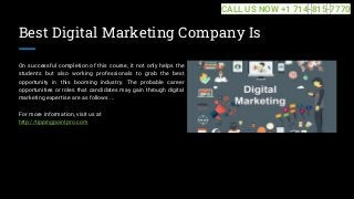 Best Digital Marketing Company Is
On successful completion of this course, it not only helps the
students but also working professionals to grab the best
opportunity in this booming industry. The probable career
opportunities or roles that candidates may gain through digital
marketing expertise are as follows ...
For more information, visit us at
http://tippingpointpro.com
CALL US NOW +1 714-815-7770
 