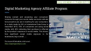 Digital Marketing Agency Affiliate Program
Sharing content and answering your consumers'
concerns through your social media accounts indicate
how proactive you are in reaching for your consumers.
In a study made by IDG or International Data Group in
December 2012, 95% of consumers are using social
media, with 44% indicating their purchase is affected
by the product's exposure in social media. This shows
how significant social media exposure is for
businesses, big or small. ...
For more information, visit us at
http://tippingpointpro.com
CALL US NOW +1 714-815-7770
 