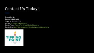 Contact Us Today!
Contact Details:
Tipping Point Digital
Phone: +1 714-815-7770
Website: http://tippingpointpro.com
Google Folder: Tipping Point Digital Digital Marketing
Google Site: https://sites.google.com/view/tippingpointdigitalmarketing
 