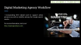 Digital Marketing Agency Workflow
• Incorporating SEO related work to support online
presence as well as visibility among the Google search
results ...
For more information, visit us at
http://tippingpointpro.com
CALL US NOW +1 714-815-7770
 