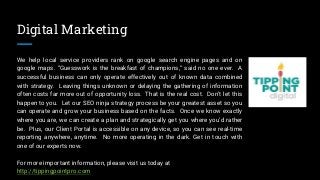Digital Marketing
We help local service providers rank on google search engine pages and on
google maps. “Guesswork is the breakfast of champions,” said no one ever. A
successful business can only operate effectively out of known data combined
with strategy. Leaving things unknown or delaying the gathering of information
often costs far more out of opportunity loss. That is the real cost. Don’t let this
happen to you. Let our SEO ninja strategy process be your greatest asset so you
can operate and grow your business based on the facts. Once we know exactly
where you are, we can create a plan and strategically get you where you’d rather
be. Plus, our Client Portal is accessible on any device, so you can see real-time
reporting anywhere, anytime. No more operating in the dark. Get in touch with
one of our experts now.
For more important information, please visit us today at
http://tippingpointpro.com
 
