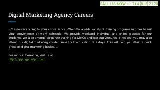Digital Marketing Agency Careers
• Classes according to your convenience - We offer a wide variety of training programs in order to suit
your convenience or work schedule. We provide weekend, individual and online classes for our
students. We also arrange corporate training for MNCs and start-up ventures. If needed, you may also
attend our digital marketing crash course for the duration of 2 days. This will help you attain a quick
grasp of digital marketing basics. ...
For more information, visit us at
http://tippingpointpro.com
CALL US NOW +1 714-815-7770
 