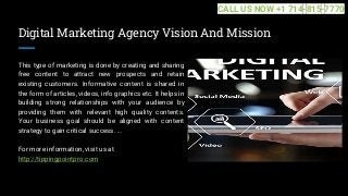 Digital Marketing Agency Vision And Mission
This type of marketing is done by creating and sharing
free content to attract new prospects and retain
existing customers. Informative content is shared in
the form of articles, videos, info graphics etc. It helps in
building strong relationships with your audience by
providing them with relevant high quality contents.
Your business goal should be aligned with content
strategy to gain critical success. ...
For more information, visit us at
http://tippingpointpro.com
CALL US NOW +1 714-815-7770
 