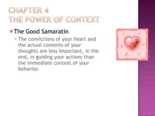 The Good Samaratin The convictions of your heart and the actual contents of your thoughts are less important, in the end, in guiding your actions than the immediate context of your behavior. 