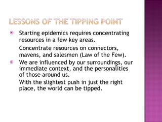 Starting epidemics requires concentrating resources in a few key areas.  Concentrate resources on connectors, mavens, and salesmen (Law of the Few). We are influenced by our surroundings, our immediate context, and the personalities of those around us. With the slightest push in just the right place, the world can be tipped. 