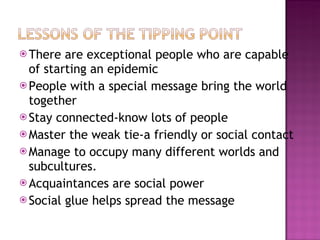 There are exceptional people who are capable of starting an epidemic People with a special message bring the world together Stay connected-know lots of people Master the weak tie-a friendly or social contact Manage to occupy many different worlds and subcultures. Acquaintances are social power Social glue helps spread the message 