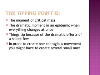 The moment of critical mass The dramatic moment in an epidemic when everything changes at once Things tip because of the dramatic efforts of a select few In order to create one contagious movement you might have to create several small ones 