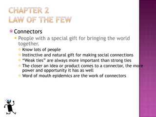 Connectors People with a special gift for bringing the world together.  Know lots of people  Instinctive and natural gift for making social connections “ Weak ties” are always more important than strong ties  The closer an idea or product comes to a connector, the more power and opportunity it has as well  Word of mouth epidemics are the work of connectors  
