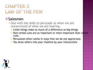 Salesmen One with the skills to persuade us when we are unconvinced of what we are hearing. Little things make as much of a difference as big things. Non-verbal cues are as important or more important than verbal cues. Persuasion often works in ways that we do not appreciate. You draw others into your rhythms by your interactions 