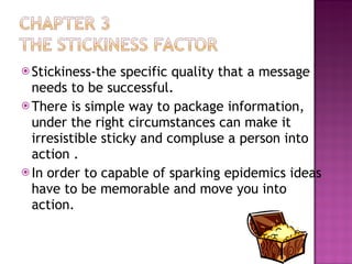 Stickiness-the specific quality that a message needs to be successful. There is simple way to package information, under the right circumstances can make it irresistible sticky and compluse a person into action . In order to capable of sparking epidemics ideas have to be memorable and move you into action. 
