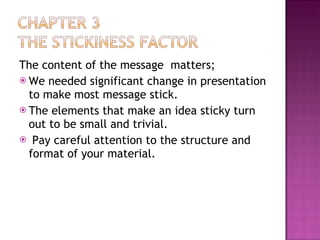 The content of the message  matters; We needed significant change in presentation to make most message stick. The elements that make an idea sticky turn out to be small and trivial. Pay careful attention to the structure and format of your material. 