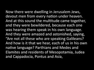 Now  there  were  dwelling  in  Jerusalem  Jews,  
devout  men  from  every  na=on  under  heaven.  
And  at  this  sound  the  mul=tude  came  together,  
and  they  were  bewildered,  because  each  one  
was  hearing  them  speak  in  his  own  language.  
And  they  were  amazed  and  astonished,  saying,  
“Are  not  all  these  who  are  speaking  Galileans?  
And  how  is  it  that  we  hear,  each  of  us  in  his  own  
na=ve  language?  Parthians  and  Medes  and  
Elamites  and  residents  of  Mesopotamia,  Judea  
and  Cappadocia,  Pontus  and  Asia,    
 