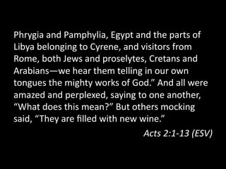 Phrygia  and  Pamphylia,  Egypt  and  the  parts  of  
Libya  belonging  to  Cyrene,  and  visitors  from  
Rome,  both  Jews  and  proselytes,  Cretans  and  
Arabians—we  hear  them  telling  in  our  own  
tongues  the  mighty  works  of  God.”  And  all  were  
amazed  and  perplexed,  saying  to  one  another,  
“What  does  this  mean?”  But  others  mocking  
said,  “They  are  ﬁlled  with  new  wine.”  
Acts  2:1-­‐13  (ESV)  
 