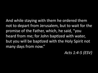 And  while  staying  with  them  he  ordered  them  
not  to  depart  from  Jerusalem,  but  to  wait  for  the  
promise  of  the  Father,  which,  he  said,  “you  
heard  from  me;  for  John  bap=zed  with  water,  
but  you  will  be  bap=zed  with  the  Holy  Spirit  not  
many  days  from  now.”  
Acts  1:4-­‐5  (ESV)  
 