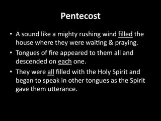 Pentecost  
•  A  sound  like  a  mighty  rushing  wind  ﬁlled  the  
house  where  they  were  wai=ng  &  praying.  
•  Tongues  of  ﬁre  appeared  to  them  all  and  
descended  on  each  one.  
•  They  were  all  ﬁlled  with  the  Holy  Spirit  and  
began  to  speak  in  other  tongues  as  the  Spirit  
gave  them  uBerance.  
 
