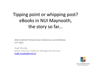 Tipping point or whipping post?
   eBooks in NUI Maynooth,
       the story so far...

2013 LAI/CILIP Ireland Joint Conference and Exhibition
11th April

Hugh Murphy,
Senior Librarian, Collection Management Services
hugh.murphy@nuim.ie
 