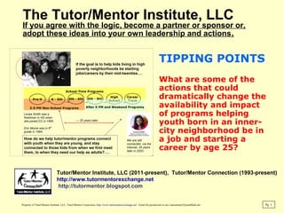The Tutor/Mentor Institute, LLC
If you agree with the logic, become a partner or sponsor or,
adopt these ideas into your own leadership and actions.
TIPPING POINTS
What are some of the
actions that could
dramatically change the
availability and impact
of programs helping
youth born in an inner-
city neighborhood be in
a job and starting a
career by age 25?
Pg 1
Tutor/Mentor Institute, LLC (2011-present), Tutor/Mentor Connection (1993-present)
http://www.tutormentorexchange.net
http://tutormentor.blogspot.com
Property of Tutor/Mentor Institute, LLC, Tutor/Mentor Connection, http://www.tutormentorexchange.net Email for permission to use: tutormentor2@earthlink.net
 