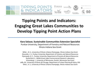 Tipping Points and Indicators: 
Engaging Great Lakes Communities to 
Develop Tipping Point Action Plans
__________________________________________
Kara Salazar, Sustainable Communities Extension Specialist
Purdue University, Department of Forestry and Natural Resources
Illinois‐Indiana Sea Grant
Miller , B. K., University of Illinois Urbana‐Champaign, Illinois‐Indiana Sea Grant 
Doucette, J. S., Purdue University, Department of Forestry and Natural Resources  
Pijanowski, B. C., Purdue University, Department of Forestry & Natural Resources  
Rutherford, E., NOAA‐Great Lakes Environmental Research Laboratory  
Schomberg, J., University of Minnesota, Duluth, Minnesota Sea Grant
Jaffe, M., University of Illinois @ Chicago, Department of Urban Planning & Policy, IISG
TePas , K. S., University of Illinois Urbana‐Champaign, Illinois‐Indiana Sea Grant
 