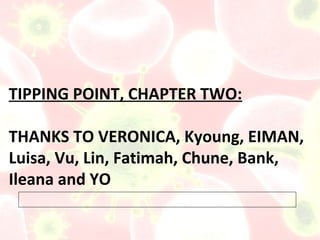 TIPPING POINT, CHAPTER TWO:

THANKS TO VERONICA, Kyoung, EIMAN,
Luisa, Vu, Lin, Fatimah, Chune, Bank,
Ileana and YO
 