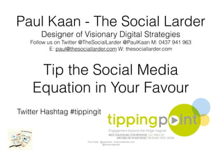 Paul Kaan - The Social Larder
        Designer of Visionary Digital Strategies
    Follow us on Twitter @TheSocialLarder @PaulKaan M: 0437 941 963
            E: paul@thesociallarder.com W: thesociallarder.com



     Tip the Social Media
    Equation in Your Favour
Twitter Hashtag #tippingit


                          Paul Kaan @paulkaan– thesociallarder.com
                                     @thesociallarder
 