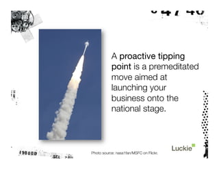 A proactive tipping
           point is a premeditated
           move aimed at
           launching your
           business onto the
           national stage.



Photo source: nasa1fan/MSFC on Flickr.
 