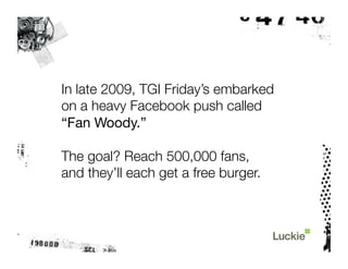 In late 2009, TGI Friday’s embarked "
on a heavy Facebook push called "
“Fan Woody.”

The goal? Reach 500,000 fans, "
and they’ll each get a free burger.
 