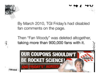 By March 2010, TGI Friday’s had disabled
fan comments on the page.

Then “Fan Woody” was deleted altogether, "
taking more than 900,000 fans with it.
 