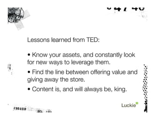 Lessons learned from TED:

• Know your assets, and constantly look
for new ways to leverage them.
• Find the line between offering value and
giving away the store.
• Content is, and will always be, king. 
 