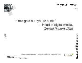 “If this gets out, you’re sunk.”
                   — Head of digital media, "
                       Capitol Records/EMI




    Source: Sound Opinions, Chicago Public Radio, March 19, 2010
 