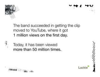The band succeeded in getting the clip
moved to YouTube, where it got "
1 million views on the ﬁrst day.

Today, it has been viewed "
more than 50 million times.
 