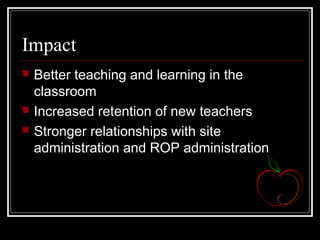 Impact
 Better teaching and learning in the
classroom
 Increased retention of new teachers
 Stronger relationships with site
administration and ROP administration
 