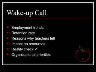 Wake-up Call
 Employment trends
 Retention rate
 Reasons why teachers left
 Impact on resources
 Reality check 
 Organizational priorities
 