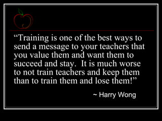 “Training is one of the best ways to
send a message to your teachers that
you value them and want them to
succeed and stay. It is much worse
to not train teachers and keep them
than to train them and lose them!”
~ Harry Wong
 
