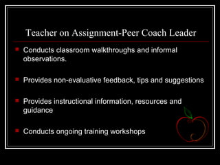 Teacher on Assignment-Peer Coach Leader
 Conducts classroom walkthroughs and informal
observations.
 Provides non-evaluative feedback, tips and suggestions
 Provides instructional information, resources and
guidance
 Conducts ongoing training workshops
 