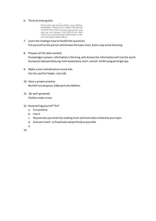 6. Thinkof strikingtitle
7. Learn the strategishowtohandle the questions
Put yourself asthe personwhoknowsthe topicmost,kamusiapuntukdiserang
8. Prepare all the data needed.
Knowledgeispower,informationisthe king,whoknowsthe informationwill rule the word.
Kumpulandatapendukung,hasil wawancara,teori,contoh.Ambil yangpenting2saja.
9. Make a cool andattractive visual aids
Can be usedfor helper, Just aids
10. Have a properpractise
Berlatihsecukupnya,tidakperluberlebihan.
11. Be well-groomed
Clothesmake aman
12. Keeptellingyourself “fire”
a. Funpractice
b. Intoit
c. Rejuvenate yourbrainbyreadingmore andmore data relatedtoyourtopic
d. Execute itwell- asflawlesslynadperfectlyaspossible
e.
13.
 