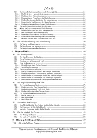 Seite 10
     8.4.1    Die Besonderheiten einer Hanseniederlassung (NL) .......................................................................161
       8.4.1.1 Die Werft einer Hanseniederlassung................................................................................................161
       8.4.1.2 Die Gilde einer Hanseniederlassung ................................................................................................161
       8.4.1.3 Die stadteigene Produktion der Niederlassung............................................................................161
       8.4.1.4 Die Produktionsmöglichkeiten der Niederlassung .....................................................................162
       8.4.1.5 Die politische Stadtführun g der Niederlassung ...........................................................................162
       8.4.1.6 Die Beliebth eit der Bürger in der Niederlassung..........................................................................162
     8.4.2    Die Auftra gsannahme und die Konditionen ......................................................................................162
     8.4.3    Schritt für Schritt zur eigenen Niederlassung ....................................................................................163
       8.4.3.1 Erforderliches zum Bau einer Niederlassung ................................................................................163
       8.4.3.2 Der Aufbau der „Mindestausstattung― ...........................................................................................163
       8.4.3.3 Die weitere Entwicklung der Niederlassung .................................................................................164
       8.4.3.4 Kurz vor der Anerkennung der Niederlassung............................................................................165
     8.4.4    Tabelle für den Verbrauch von Material und Geld ..........................................................................165
 8.5         Die Warenbeeinflussung einer Niederlassung ................................................................. 166
     8.5.1        Die Waren und Gegenwaren....................................................................................................................166
     8.5.2        Die Berechnung von Mangelwaren .......................................................................................................167
     8.5.3        Die Beeinflussung von Produktion en ...................................................................................................167

9.     Tipps und Tricks ............................................................................................................ 169
 9.1         Der Arbitragehandel ..................................................................................................... 169
     9.1.1    Der Handelsbonus der Kapitäne ............................................................................................................169
     9.1.2    Die Arbitra gepreise .....................................................................................................................................169
     9.1.3    Ein einfaches Arbitrageschiff (AS) .........................................................................................................170
     9.1.4    Erste Verbesserungen .................................................................................................................................171
       9.1.4.1 Handelsroute: Kein Ziel vorhanden .................................................................................................171
       9.1.4.2 Schiffshandel-Meldung .........................................................................................................................171
     9.1.5    Die fortgeschrittene Arbitrage .................................................................................................................172
       9.1.5.1 Frachtraum ausnutzen durch wechselnde Warenlisten .............................................................172
       9.1.5.2 Die überschüssigen Waren mengen ins Lager entsorgen ...........................................................172
       9.1.5.3 Die fehlenden Warenmengen durch den KV hinzufügen .........................................................173
       9.1.5.4 Die fehlenden Warenmengen aus dem Lager ergänzen ............................................................174
       9.1.5.5 Die Koordination mehrerer Arbitragehändler einer Stadt ........................................................174

 9.2         Die Bauplatzoptimierung einer Stadt ............................................................................. 175
     9.2.1    Der Straßen bau einer Stadt .......................................................................................................................176
       9.2.1.1 Die Querstraßen (Typ 1) einer Stadt .................................................................................................176
       9.2.1.2 Die Zufahrtsstraßen (Typ 2) einer Stadt ..........................................................................................177
       9.2.1.3 Die Parallelstraßen (Typ 3) einer Stadt ............................................................................................178
     9.2.2    Der einfache Blockbau in einer Stadt.....................................................................................................180
       9.2.2.1 Der Sechserblock .....................................................................................................................................180
       9.2.2.2 Der Achterblock .......................................................................................................................................181
       9.2.2.3 Der Z ehnerblock ......................................................................................................................................182

 9.3         Eine weitere Startstrategie ............................................................................................. 183
     9.3.1        Eine Möglichkeit für den Anfang als friedlicher Händler .............................................................183
     9.3.2        Die Expansion für friedliche Händler ...................................................................................................185
     9.3.3        Nach der Expansion für friedliche Händler ........................................................................................186
 9.4         Die Startstrategie für Piraten ........................................................................................ 186
     9.4.1        Der Anfang für Piraten ..............................................................................................................................187
     9.4.2        Der weitere Verlauf für Piraten ...............................................................................................................188
10.       Häufig gestellt Fragen (FAQ)...................................................................................... 189
 10.1          Die wirtschaftlichen Fragen ........................................................................................ 189


                 Tippsammlung, Druckversion, erstellt durch das Patrizier-II-Forum
                                 (http://www.patrizierforum.net/)
 