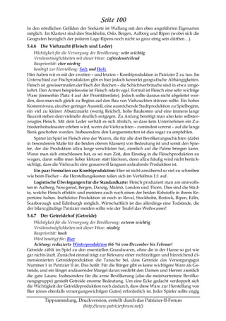 Seite 100
In den nördlichen Gefilden der Seekarte ist Walfang mit den oben angeführten Eigenarten
möglich. Im Klartext sind dies Stockholm, Oslo, Bergen, Aalborg und Ripen (wobei sich die
Geografen bezüglich der polaren Lage Ripens noch nicht so ganz einig sein dürften…).
5.4.6 Die Viehzucht (Fleisch und Leder)
     Wichtigkeit für die Versorgung der Bevölkerung: sehr wichtig
     Verdienstmöglichkeiten mit dieser Ware: zufriedenstellend
     Baupriorität: eher niedrig
     benötigt zur Herstellung: Salz und Holz
Hier haben wir es mit der zweiten – und letzten – Kombiproduktion in Patrizier 2 zu tun. Im
Unterschied zur Fischproduktion gibt es hier jedoch keinerlei geografische Abhängigkeiten.
Fleisch ist gewissermaßen der Fisch der Reichen – die Schichtverbräuche sind in etwa umge-
kehrt. Den Armen beispielsweise ist Fleisch relativ egal. Formal ist Fleisch eine sehr wichtige
Ware (immerhin Platz 4 auf der Prioritätenliste). Jedoch sollte daraus nicht abgeleitet wer-
den, dass man sich gleich zu Beginn auf den Bau von Viehzuchten stürzen sollte. Ein hohes
Kostenniveau, ein eher geringer Ausstoß, eine ausreichende Stadtproduktion zu Spielbeginn,
ein viel zu kleiner Absatzmarkt (wenig Reiche!), hohe Baukosten und eine immens lange
Bauzeit stehen dem vielmehr deutlich entgegen. Zu Anfang benötigt man also kein selbster-
zeugtes Fleisch. Mit dem Leder verhält es sich ähnlich, so dass kein Unternehmen ein Zu-
friedenheitsdesaster erleben wird, wenn die Viehzuchten – zumindest vorerst – auf die lange
Bank geschoben werden. Insbesondere den Langsamstarten ist dies sogar zu empfehlen.
     Später im Spiel ist Fleisch eine der Waren, die für alle drei Bevölkerungsschichten (dabei
in besonderem Maße für die beiden oberen Klassen) von Bedeutung ist und somit den Spie-
ler, der die Produktion allzu lange verschlafen hat, ziemlich auf die Palme bringen kann.
Wenn man sich entschlossen hat, es sei nun Zeit, den Einstieg in die Fleischproduktion zu
wagen, dann sollte man lieber klotzen statt kleckern, denn allzu häufig wird nicht berüc k-
sichtigt, dass die Viehzucht eine grauenvoll langsam anlaufende Produktion ist.
     Ein paar Formalien zur Kombiproduktion: Hier ist nicht annähernd so viel zu schreiben
wie beim Fischer – die Herstellungskosten teilen sich im Verhältnis 1:1 auf.
     Logistische Überlegungen für die Standardkarte: Fleisch produziert man am sinnvolls-
ten in Aalborg, Nowgorod, Bergen, Danzig, Malmö, London und Thorn. Dies sind die Stä d-
te, welche Fleisch effektiv und meistens auch noch einen der beiden Rohstoffe in ihrem Re-
pertoire haben. Ineffektive Produktion ist noch in Reval, Stockholm, Rostock, Ripen, Köln,
Scarborough und Edinburgh möglich. Wirtschaftlich ist das allerdings eine Todsünde, die
der bilanzgläubige Patrizier meiden sollte wie der Teufel das Weihwasser!
5.4.7 Der Getreidehof (Getreide)
    Wichtigkeit für die Versorgung der Bevölkerung: extrem wichtig
    Verdienstmöglichkeiten mit dieser Ware: niedrig
    Baupriorität: hoch
    Wird benötigt für: Bier
    Achtung: reduzierte Winterproduktion (66 %) von Dezember bis Februar!
Getreide zählt im Spiel zu den essentiellen Grundwaren, ohne die in der Hanse so gut wie
gar nichts läuft. Zunächst einmal trägt zur Relevanz einer rechtzeitigen und hinreichend di-
mensionierten Getreideproduktion die Tatsache bei, dass Getreide das Versorgungsgut
Nummer 1 in Patrizier II ist. Das heißt: Für die Bürger gibt es keine wichtigere Ware als Ge-
treide, und ein länger andauernder Mangel daran verdirbt den Damen und Herren ziemlich
die gute Laune. Insbesondere für die arme Bevölkerung (also die meistvertretene Bevölke-
rungsgruppe) genießt Getreide enorme Bedeutung. Um eine Ecke gedacht verdoppelt sich
die Wichtigkeit der Getreideproduktion noch dadurch, dass diese Ware zur Herstellung von
Bier (eines ebenfalls versorgungswichtigen Gutes) erforderlich ist. Jeder Spieler sollte zügig

         Tippsammlung, Druckversion, erstellt durch das Patrizier-II-Forum
                         (http://www.patrizierforum.net/)
 