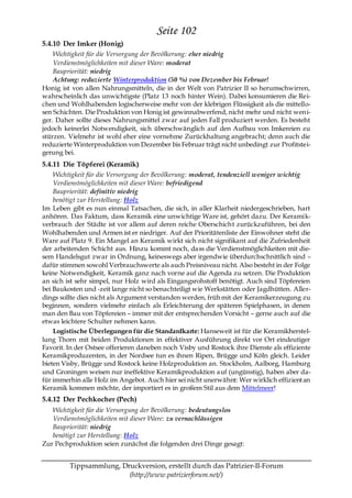 Seite 102
5.4.10 Der Imker (Honig)
    Wichtigkeit für die Versorgung der Bevölkerung: eher niedrig
    Verdienstmöglichkeiten mit dieser Ware: moderat
    Baupriorität: niedrig
    Achtung: reduzierte Winterproduktion (50 %) von Dezember bis Februar!
Honig ist von allen Nahrungsmitteln, die in der Welt von Patrizier II so herumschwirren,
wahrscheinlich das unwichtigste (Platz 13 noch hinter Wein). Dabei konsumieren die Rei-
chen und Wohlhabenden logischerweise mehr von der klebrigen Flüssigkeit als die mittello-
sen Schichten. Die Produktion von Honig ist gewinnabwerfend, nicht mehr und nicht wen i-
ger. Daher sollte dieses Nahrungsmittel zwar auf jeden Fall produziert werden. Es besteht
jedoch keinerlei Notwendigkeit, sich überschwänglich auf den Aufbau von Imkereien zu
stürzen. Vielmehr ist wohl eher eine vornehme Zurückhaltung angebracht; denn auch die
reduzierte Winterproduktion von Dezember bis Februar trägt nicht unbedingt zur Profitstei-
gerung bei.
5.4.11 Die Töpferei (Keramik)
    Wichtigkeit für die Versorgung der Bevölkerung: moderat, tendenziell weniger wichtig
    Verdienstmöglichkeiten mit dieser Ware: befriedigend
    Baupriorität: definitiv niedrig
    benötigt zur Herstellung: Holz
Im Leben gibt es nun einmal Tatsachen, die sich, in aller Klarheit niedergeschrieben, hart
anhören. Das Faktum, dass Keramik eine unwichtige Ware ist, gehört dazu. Der Keramik-
verbrauch der Städte ist vor allem auf deren reiche Oberschicht zurückzuführen, bei den
Wohlhabenden und Armen ist er niedriger. Auf der Prioritätenliste der Einwohner steht die
Ware auf Platz 9. Ein Mangel an Keramik wirkt sich nicht signifikant auf die Zufriedenheit
der arbeitenden Schicht aus. Hinzu kommt noch, dass die Verdienstmöglichkeiten mit die-
sem Handelsgut zwar in Ordnung, keineswegs aber irgendwie überdurchschnittlich sind –
dafür stimmen sowohl Verbrauchswerte als auch Preisniveau nicht. Also besteht in der Folge
keine Notwendigkeit, Keramik ganz nach vorne auf die Agenda zu setzen. Die Produktion
an sich ist sehr simpel, nur Holz wird als Eingangsrohstoff benötigt. Auch sind Töpfereien
bei Baukosten und -zeit lange nicht so benachteiligt wie Werkstätten oder Jagdhütten. Aller-
dings sollte dies nicht als Argument verstanden werden, früh mit der Keramikerzeugung zu
beginnen, sondern vielmehr einfach als Erleichterung der späteren Spielphasen, in denen
man den Bau von Töpfereien – immer mit der entsprechenden Vorsicht – gerne auch auf die
etwas leichtere Schulter nehmen kann.
    Logistische Überlegungen für die Standardkarte: Hanseweit ist für die Keramikherstel-
lung Thorn mit beiden Produktionen in effektiver Ausführung direkt vor Ort eindeutiger
Favorit. In der Ostsee offerieren daneben noch Visby und Rostock ihre Dienste als effiziente
Keramikproduzenten, in der Nordsee tun es ihnen Ripen, Brügge und Köln gleich. Leider
bieten Visby, Brügge und Rostock keine Holzproduktion an. Stockholm, Aalborg, Hamburg
und Groningen weisen nur ineffektive Keramikproduktion auf (ungünstig), haben aber da-
für immerhin alle Holz im Angebot. Auch hier sei nicht unerwähnt: Wer wirklich effizient an
Keramik kommen möchte, der importiert es in großem Stil aus dem Mittelmeer!
5.4.12 Der Pechkocher (Pech)
   Wichtigkeit für die Versorgung der Bevölkerung: bedeutungslos
   Verdienstmöglichkeiten mit dieser Ware: zu vernachlässigen
   Baupriorität: niedrig
   benötigt zur Herstellung: Holz
Zur Pechproduktion seien zunächst die folgenden drei Dinge gesagt:


         Tippsammlung, Druckversion, erstellt durch das Patrizier-II-Forum
                         (http://www.patrizierforum.net/)
 