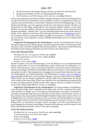 Seite 103
       Der Pechverbrauch der Bürger beträgt null Fass pro Woche für alle Schichten.
       Es gibt keinen Betrieb, der Pech als Eingangsrohstoff benötigt.
       Das Preisniveau von Pech bewegt sich im unteren zweistelligen Bereich.
Warum also überhaupt noch Pech herstellen? Hauptnachfrager für Pech ist die Schiffsindust-
rie; denn diese Ware ist erforderlich, um neue Schiffe zu bauen, um bestehende Schiffe auf-
zurüsten und um die Werften zu entwickeln. Nebenbei wird Pech bei Belagerungen von der
Stadtwache benötigt, um es den Aggressoren über das werte Haupt zu kippen. Der Bau von
Pechkochern ist sehr billig, selbiges gilt für den laufenden Betrieb. Insofern werden diese
Betriebe von manchen Spielern auch gerne in der Startphase gebaut – nicht, weil sie das Pech
dringend benötigten, vielmehr aber, weil dem Bevölkerungswachstum der Stadt somit ein
kleiner „Kick― gegeben werden kann. Überschüssiges Pech kann man im Mittelmeer verkau-
fen. Im Interesse einer maximalen Bevölkerung sollten die Pechkocher am Ende des Vollaus-
baus der Hanse wieder abgerissen werden, schließlich beherbergen sie nur 15 Arbeiter statt
der üblichen 30.
     Logistische Überlegungen für die Standardkarte: Auf der Standardkarte kann Pech in
Nowgorod, Riga, Danzig, Lübeck, Bergen und Oslo hergestellt werden. Von Danzig ist dabei
abzuraten, denn die Stadt ermöglicht keine Holzproduktion. Alle anderen Städte bieten die
Herstellung dieses Eingangsrohstoffes entweder effizient oder ineffizient an.
5.4.13 Die Salzsiede (Salz)
    Wichtigkeit für die Versorgung der Bevölkerung: moderat
    Verdienstmöglichkeiten mit dieser Ware: kaum merklich
    Baupriorität: moderat
    benötigt zur Herstellung: Holz
Bei Salz handelt es sich um ein Konsumgut. Es ist den Bürgern zwar (in eingeschränktem
Maße) wichtig (Platz 10 auf der Prioritätenliste), jedoch nimmt sich der bürgerliche Ver-
brauch derart gering aus, dass es sich keineswegs lohnt, nur dessentwegen in die Salzpro-
duktion einzusteigen. Der Bedarf der Bevölkerung kann auch bequem aus der Stadtproduk-
tion gedeckt werden. Viel unangenehmer ist dagegen der immens hohe Salzbedarf der eige-
nen Fischereiflotte und Viehzuchtbetriebe. Die Herstellung von Fisch / Tran und Fleisch /
Leder benötigt nämlich Salz in nicht geringen Mengen, und wenn man erst einmal anfängt,
diesen Bedarf mit den Stadterzeugnissen zu decken, bleibt für die Bedürfnisse der Bürger
recht schnell nichts mehr übrig. Daher kann eigentlich nur die Empfehlung ausgesprochen
werden, die Salzproduktion parallel mit den ersten eigenen Fischern in Angriff zu nehmen,
um sich eines Salzmangels gleich im Voraus zu entledigen.
    Logistische Überlegungen für die Standardkarte: Die Salzproduktion ist glücklicher-
weise dermaßen billig, dass es eigentlich keine Rolle spielt, ob man es effizient oder ineffi-
zient herstellt. Der Spieler kann zwei Wege der Salzproduktion auswählen. Entscheidet er
sich dafür, die gesamte Kette (also auch das Holz) in einer Stadt zu produzieren, muss er in
Kauf nehmen, dass die passenden Städte lediglich ineffektive Sägewerke zulassen. Die zwei-
te Möglichkeit wäre, sich den Umstand zunutze zu machen, dass alle Salzstädte eine nahege-
legene Nachbarstadt mit effizienter Holzherstellung aufweisen können. Für die erste Mög-
lichkeit (Holz vor Ort) bieten sich Ripen, Stettin und Riga an; für die zweite (Holz per Im-
port) hingegen Reval, Rostock und Brügge. Passende Holzexporteure sind hier immer in der
Nähe (zum Beispiel Stockholm, Thorn / Oslo oder Groningen).
5.4.14 Die Weberei (Tuch)
   Wichtigkeit für die Versorgung der Bevölkerung: eher unwichtig
   Verdienstmöglichkeiten mit dieser Ware: hoch
   Baupriorität: niedrig
   benötigt zur Herstellung: Wolle

         Tippsammlung, Druckversion, erstellt durch das Patrizier-II-Forum
                         (http://www.patrizierforum.net/)
 