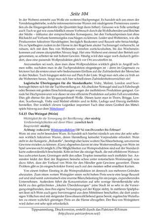 Seite 104
In der Weberei entsteht aus Wolle ein weiteres Hochpreisgut. Es handelt sich um einen der
Veredelungsbetriebe, welche interessanterweise Waren mit niedrigerem Preisniveau aussto-
ßen als die Eingangsrohstoffe (die Quantität liegt dann höher). Genauso wie Felle unterliegt
auch Tuch so gut wie ausschließlich einem Verbrauch durch die Wohlhabenden und Reichen
der Städte – inklusive der entsprechenden Konsequenz, bei den Verkaufspreisen fast ohne
Rücksicht auf Verluste hemmungslos zuschlagen zu können. Leider sind Webereien, wie alle
Produzenten lukrativer Handelsgüter, bezüglich Baukosten und Bauzeit sehr benachteiligt.
Da zu Spielbeginn zudem in der Hanse in der Regel kein akuter Tuchmangel vorherrscht, ist
ratsam, sich mit dem Bau von Webereien vornehm zurückzuhalten, bis das Wochenein-
kommen auf einem akzeptablen Niveau liegt. Hat eine Weberei erst einmal den Betrieb auf-
genommen, so arbeitet sie mit hohem Gewinn. Häufig wird dies sogar noch dadurch geför-
dert, dass eine passende Wollproduktion gleich vor Ort anzutreffen ist.
    Anzumerken sei noch, dass man diese Wollproduktion wirklich gleich in Angriff neh-
men sollte, nachdem man in die Tuchproduktion eingestiegen ist – denn im Gegensatz zu
letzterer hat die erstere einen sehr bedeutsamen Einfluss auf die Zufriedenheit der Menschen
in den Städten. Tuch hingegen steht nur auf Platz 8 der Liste. Wagt man sich also zu früh an
die Webereien heran, fängt man sich hier schnell einen Zufriedenheitsvernichter ein!
    Logistische Überlegungen für die Standardkarte: Visby, Malmö, London und Scar-
borough bieten sich für die Tuchherstellung an. Als absoluter Notnagel sind auch Edinburgh
oder Bremen mit großen Einschränkungen wegen der ineffektiven Produktion geeignet. Ge-
rade bei Hochpreiswaren wie dieser ist eine effiziente Produktion auf jeden Fall anzustreben.
Dies gilt ebenso für den Eingangsrohstoff Wolle. Diesen kann man in Thorn, Brügge, Lon-
don, Scarborough, Visby und Malmö effektiv und in Köln, Ladoga und Danzig ineffektiv
herstellen. Der wirklich clevere Logistiker importiert Tuch über einen Großteil des Mittel-
spiels hinweg aus dem Mittelmeer!
5.4.15 Das Weingut (Wein)
    Wichtigkeit für die Versorgung der Bevölkerung: eher niedrig
    Verdienstmöglichkeiten mit dieser Ware: ziemlich hoch
    Baupriorität: niedrig
    Achtung: reduzierte Winterproduktion (50 %) von Dezember bis Februar!
Wein ist eine recht besondere Ware. Es handelt sich hierbei nämlich um eine der sehr selte-
nen wirklich lukrativen Waren, deren Herstellung keinerlei Vorprodukte erfordert. Wein
steht in der Kategorie „Rohstoffe―, benötigt aber keine weitere Nachbearbeitung, um enorme
Gewinne erzielen zu können. (Ganz abgesehen davon ist eine Weiterveredlung von Wein im
Spiel sowieso nicht möglich.) Die Möglichkeiten zur Weinproduktion sind auf der Standard-
karte außerordentlich beschränkt. Köln ist hier die einzige Stadt, die mit effektivem Weina n-
bau aufwarten kann, Groningen stellt den edlen Tropfen immerhin noch ineffektiv her. An-
sonsten leidet der Rest der Regionen beinahe schon unter notorischem Weinmangel, was
dazu führt, dass der Verkauf von Wein für den Händler gute Gewinne garantiert. Dieses
Problem gibt es (in eingeschränkter Form) auch auf den meisten selbst erstellten Karten.
    Von einem frühen Einstieg in die Weinproduktion ist dennoch aus mehreren Gründen
abzuraten. Zum einen weisen Weingüter einen recht hohen Preis sowie eine lange Bauzeit
auf und sind somit automatisch eine enorme Bilanzbelastung für ein junges, expandierendes
Unternehmen. Außerdem führt die Konzentration auf sehr wenige Herstellerstädte sehr
leicht zu den gefürchteten „lokalen Überdehnungen― (eine Stadt ist so sehr in die Versor-
gung eingebunden, dass ihre eigene Versorgung auf der Kippe steht). In mittleren Spielpha-
sen lässt sich Wein auch ganz hervorragend aus dem Mittelmeer beschaffen; die dort ansä s-
sigen Völkchen sind mit steigender Einwohnerzahl liebend gerne bereit, regelrechte Weinflu-
ten zu einem wahrlich günstigen Preis an die Hanse abzugeben. Der Bau von Weingütern
wird daher erst sehr spät erforderlich.

         Tippsammlung, Druckversion, erstellt durch das Patrizier-II-Forum
                         (http://www.patrizierforum.net/)
 
