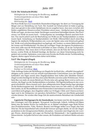 Seite 105
5.4.16 Die Schafzucht (Wolle)
    Wichtigkeit für die Versorgung der Bevölkerung: moderat
    Verdienstmöglichkeiten mit dieser Ware: hoch
    Baupriorität: normal
    Wird benötigt für: Tuch
Die Ware Wolle hat zwei wesentliche Daseinsberechtigungen: Sie dient zur Versorgung der
Bürger und zur Herstellung von Tuch. Der Ausstoß von Schafzuchten ist leider so gering,
dass man gerade in den ersten Spielphasen davon ausgehen kann, dass man zwischen den
beiden angeführten Einsatzzwecken Prioritäten setzen muss – häufig hat man nicht genug
Wolle auf Lager, als dass man beide Nachfragen ausreichend befriedigen könnte. Das Preis-
niveau von Wolle ist enorm hoch – Verkaufspreise im vierstelligen Bereich sind kein Prob-
lem. Das macht jedoch auch die Beschaffung von Wolle aus der Stadtproduktion zu einem
teuren Spaß. Anmerkung zur Stadtproduktion von Wolle: Offensichtlich durch einen Bug
beginnt die städtische Wollproduktion erst, wenn der Spieler seine erste Schafzucht gebaut
hat. Wolle wird schichtenübergreifend nachgefragt, mit Tendenz zu einem Mehrverbrauch
bei Armen und Wohlhabenden. Da diese die wichtigen Träger des eigenen Produktionssys-
tems sind, sollte man die Wollvorräte wohl lieber an diese verteilen, als sie der Tuchproduk-
tion zuzuführen. Man muss dann in Kauf nehmen, dass um die Ecke der Tuchproduktion
herum, welche Wolle als Rohstoff benötigt, die Reichen von dieser Entscheidung nicht be-
geistert sein werden. Spätestens, wenn man zum Zwecke des Profits mit der Tuchherstellung
beginnt, dürfen eigene Schafzuchten daher nicht fehlen.
5.4.17 Die Ziegelei (Ziegel)
    Wichtigkeit für die Versorgung der Bevölkerung: keine
    Verdienstmöglichkeiten mit dieser Ware: keine
    Baupriorität: sehr hoch
    benötigt zur Herstellung: Holz
Viele Anfänger halten die Herstellung von Ziegeln für lachhaft (das „offizielle Lösungsbuch―
übrigens auch). Jedoch wird ein schnell expandierendes Unternehmen (was der Spieler ja
hoffentlich sein Eigen nennt) ohne Ziegelproduktion kein halbes Jahr überleben können.
Ziegel werden benötigt für den Bau eines jeden Betriebs und eines jeden Wohnhauses. Schon
beim Bau von mehr als einem Betrieb pro Woche (eine sehr geringe Rate) wird es nicht aus-
reichen, die Ziegel aus der Stadtproduktion zu beziehen. Die Eigenherstellung ist also zwin-
gend erforderlich. Hinzu kommt noch, dass selbstproduzierte Ziegel häufig sogar günstiger
als die Stadterzeugnisse sind. Als Schnellausbauer kann man nur sehr selten zu viele Ziege-
leien haben, da der Baustoffbedarf eines florierenden Unternehmens enorm ist. Da kommt es
zum Glück recht gelegen, dass Ziegeleien selber nur 10 Ziegel, 1 Holz und 1 Eisenware benö-
tigen und in der Zeitspanne von geradezu lächerlichen 5 Tagen aus dem Boden gestampft
werden können. Sie werden über lange Zeit die meistvertretene Betriebsart der Gesellschaft
sein.
     Logistische Überlegungen für die Standardkarte: Am besten sind für die Ziegelproduk-
tion Groningen und Oslo geeignet. Nowgorod, Scarborough, Lübeck, Aalborg und Ripen
bieten eine der beiden Waren nur ineffizient an, in Malmö unterliegen sogar beide Waren
dem Produktionsmalus. Visby, Rostock, Bremen und Brügge stellen zwar Ziegel, aber kein
Holz her. Da der Importbedarf sehr schnell alle Grenzen sprengen dürfte, ist von der Ziegel-
produktion in den letztgenannten Städten abzusehen. Ansonsten sind Ziegel eine der wen i-
gen Waren, derentwegen sich sogar ein Wechsel der Heimatstadt / des Logistikzentrums
lohnen könnte. Auf jeden Fall ist es aber ratsam, die Produktion auf mehrere Städte aufzutei-
len.



         Tippsammlung, Druckversion, erstellt durch das Patrizier-II-Forum
                         (http://www.patrizierforum.net/)
 